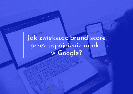 Zwiększenie brand score poprzez ujednolicenie marki w Google